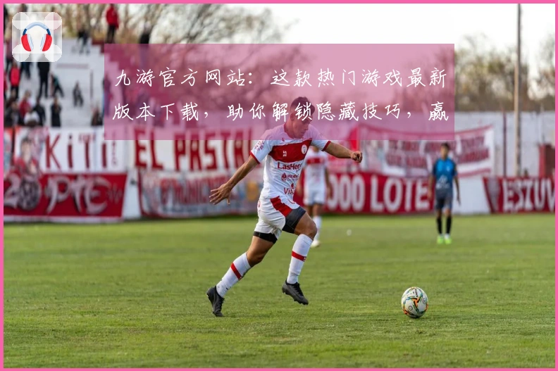 九游官方网站：这款热门游戏最新版本下载，助你解锁隐藏技巧，赢在起跑线