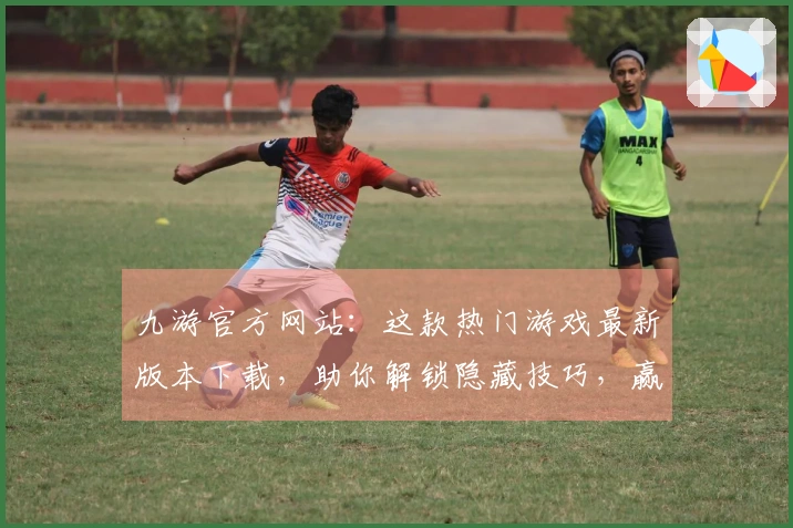 九游官方网站：这款热门游戏最新版本下载，助你解锁隐藏技巧，赢在起跑线