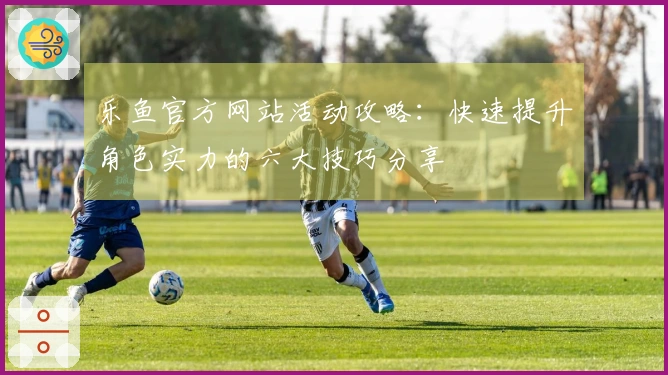 乐鱼官方网站活动攻略：快速提升角色实力的六大技巧分享