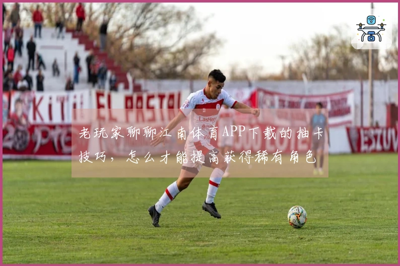 老玩家聊聊江南体育APP下载的抽卡技巧，怎么才能提高获得稀有角色的几率？