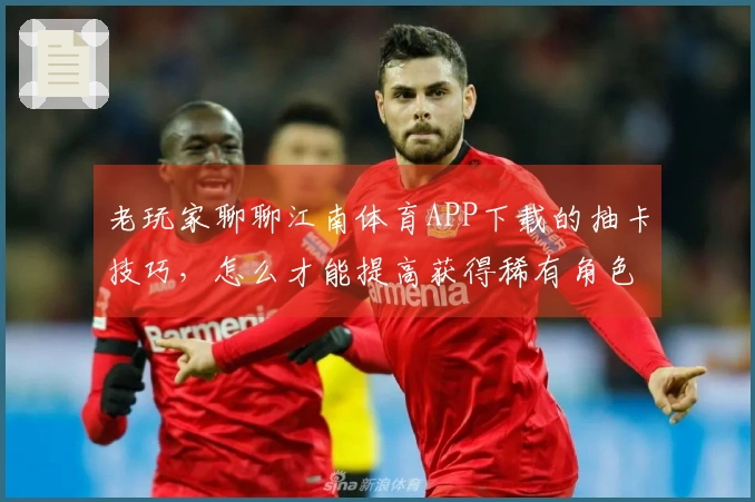 老玩家聊聊江南体育APP下载的抽卡技巧，怎么才能提高获得稀有角色的几率？