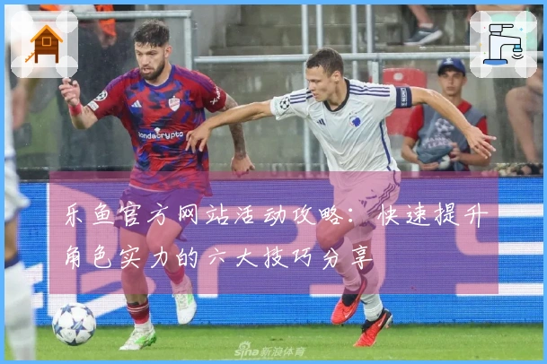乐鱼官方网站活动攻略：快速提升角色实力的六大技巧分享