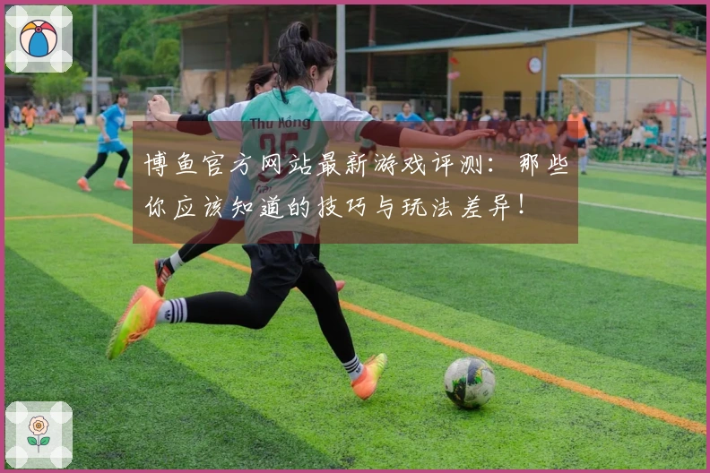 博鱼官方网站最新游戏评测：那些你应该知道的技巧与玩法差异！