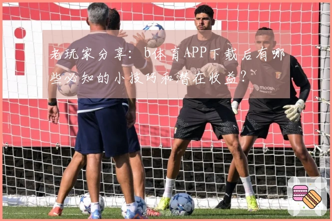 老玩家分享：b体育APP下载后有哪些必知的小技巧和潜在收益？